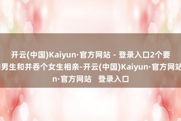开云(中国)Kaiyun·官方网站 - 登录入口2个要求差未几的男生和并吞个女生相亲-开云(中国)Kaiyun·官方网站   登录入口