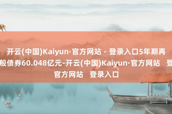 开云(中国)Kaiyun·官方网站 - 登录入口5年期再融资一般债券60.048亿元-开云(中国)Kaiyun·官方网站   登录入口