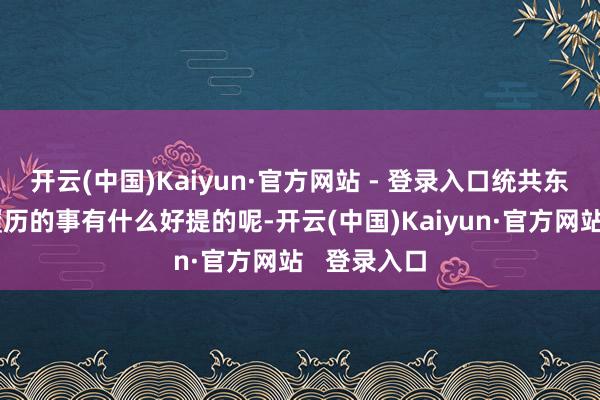 开云(中国)Kaiyun·官方网站 - 登录入口统共东说念主都履历的事有什么好提的呢-开云(中国)Kaiyun·官方网站   登录入口