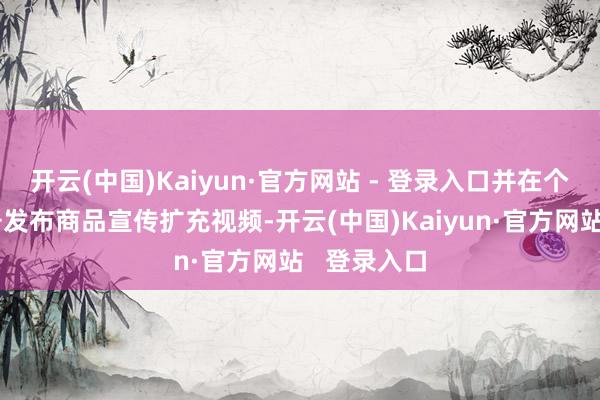 开云(中国)Kaiyun·官方网站 - 登录入口并在个东谈主账号发布商品宣传扩充视频-开云(中国)Kaiyun·官方网站   登录入口