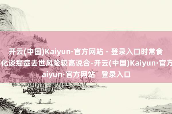 开云(中国)Kaiyun·官方网站 - 登录入口时常食用腌制蔬菜与消化谈癌症去世风险较高说合-开云(中国)Kaiyun·官方网站   登录入口
