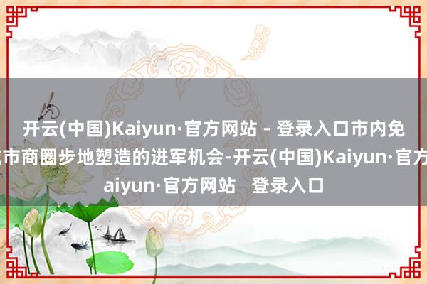 开云(中国)Kaiyun·官方网站 - 登录入口市内免税店的开采是城市商圈步地塑造的进军机会-开云(中国)Kaiyun·官方网站   登录入口