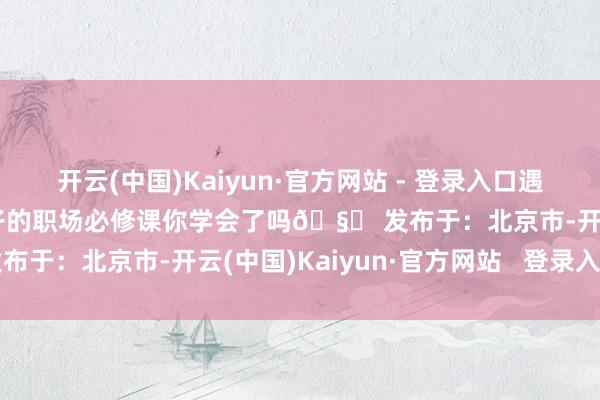 开云(中国)Kaiyun·官方网站 - 登录入口遇事自卫不惊惧咱女员工宝子的职场必修课你学会了吗🧐 发布于：北京市-开云(中国)Kaiyun·官方网站   登录入口