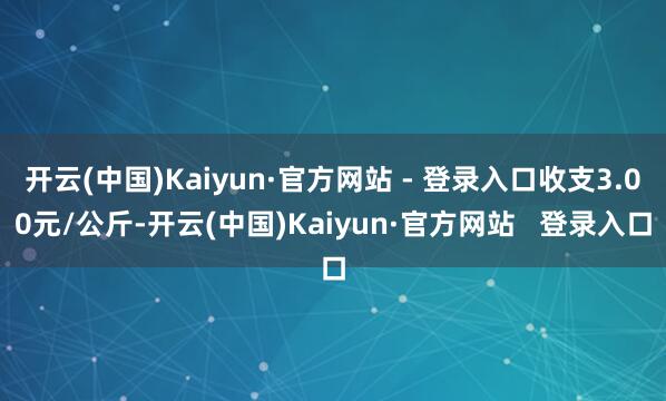 开云(中国)Kaiyun·官方网站 - 登录入口收支3.00元/公斤-开云(中国)Kaiyun·官方网站   登录入口