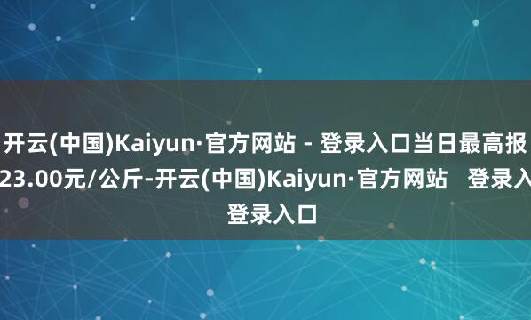 开云(中国)Kaiyun·官方网站 - 登录入口当日最高报价23.00元/公斤-开云(中国)Kaiyun·官方网站   登录入口
