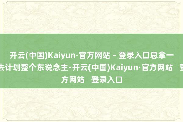 开云(中国)Kaiyun·官方网站 - 登录入口总拿一个圭臬去计划整个东说念主-开云(中国)Kaiyun·官方网站   登录入口