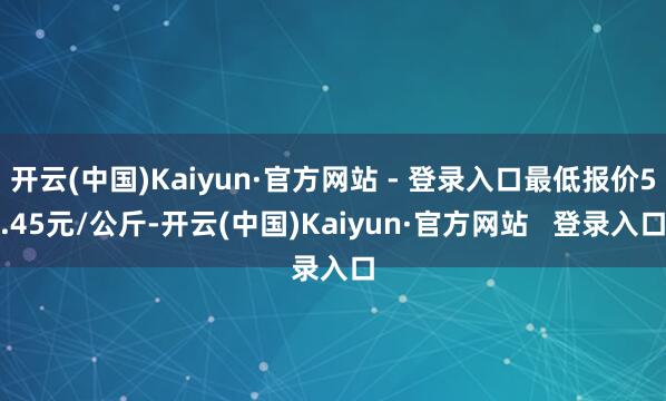 开云(中国)Kaiyun·官方网站 - 登录入口最低报价5.45元/公斤-开云(中国)Kaiyun·官方网站   登录入口