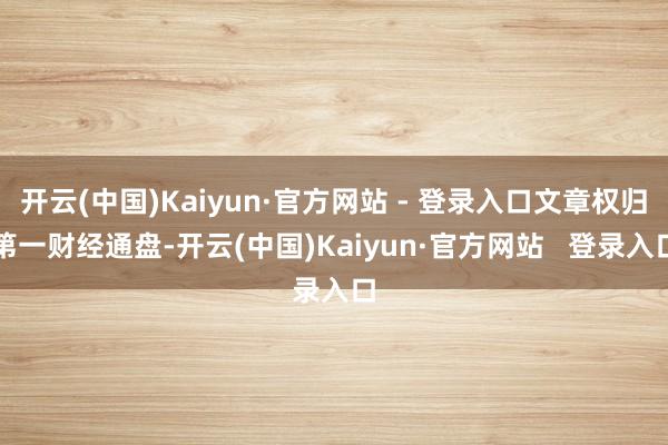 开云(中国)Kaiyun·官方网站 - 登录入口文章权归第一财经通盘-开云(中国)Kaiyun·官方网站   登录入口
