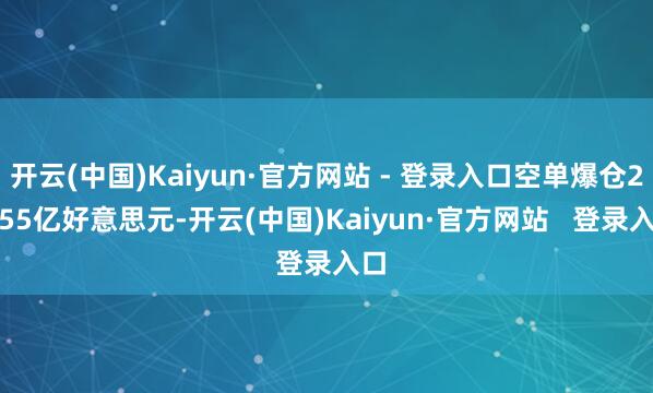 开云(中国)Kaiyun·官方网站 - 登录入口空单爆仓24.55亿好意思元-开云(中国)Kaiyun·官方网站   登录入口