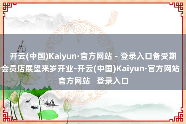 开云(中国)Kaiyun·官方网站 - 登录入口备受期待的山姆会员店展望来岁开业-开云(中国)Kaiyun·官方网站   登录入口