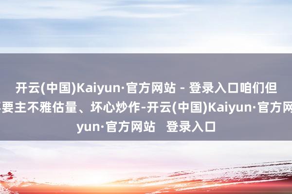 开云(中国)Kaiyun·官方网站 - 登录入口咱们但愿研究方面不要主不雅估量、坏心炒作-开云(中国)Kaiyun·官方网站   登录入口